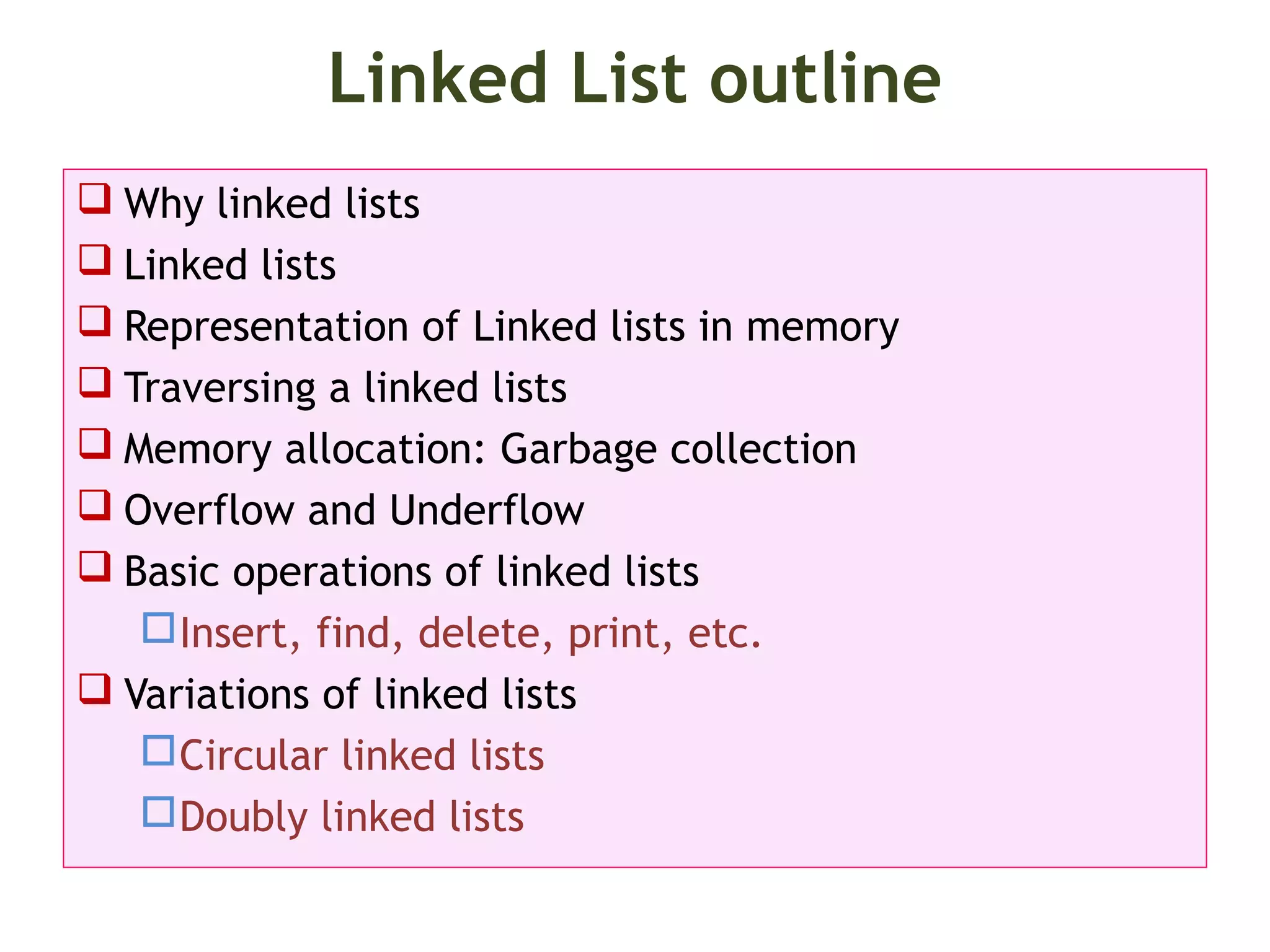 Linked List outline  Why linked lists  Linked lists  Representation of Linked lists in memory  Traversing a linked lists  Memory allocation: Garbage collection  Overflow and Underflow  Basic operations of linked lists Insert, find, delete, print, etc.  Variations of linked lists Circular linked lists Doubly linked lists 