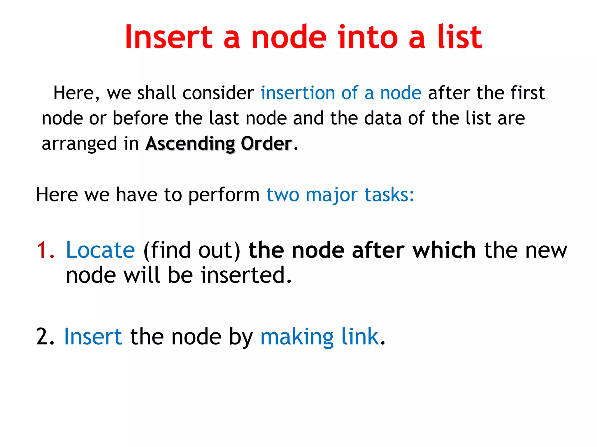 Insert a node into a list Here, we shall consider insertion of a node after the first node or before the last node and the data of the list are arranged in Ascending OrderAscending Order. Here we have to perform two major tasks: 1. Locate (find out) the node after which the new node will be inserted. 2. Insert the node by making link. 