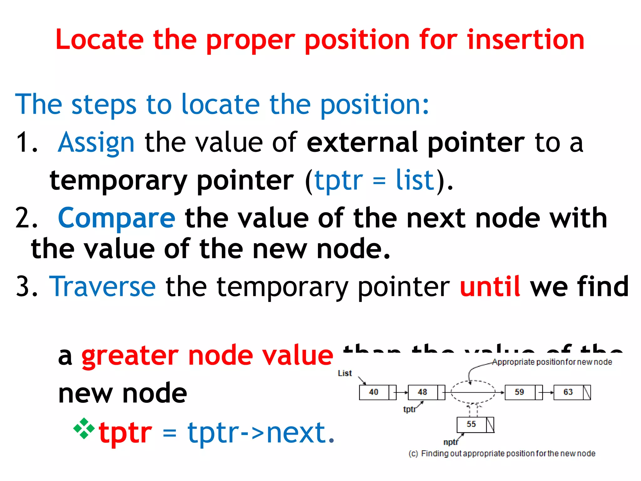 Locate the proper position for insertion The steps to locate the position: 1. Assign the value of external pointer to a temporary pointer (tptr = list). 2. Compare the value of the next node with the value of the new node. 3. Traverse the temporary pointer until we find a greater node value than the value of the new node tptr = tptr->next. 