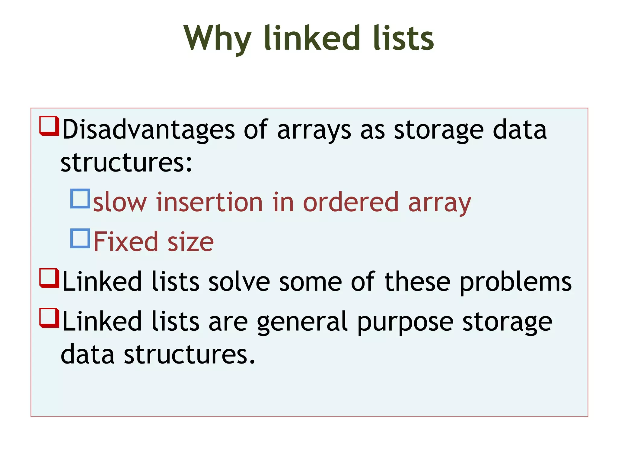 Why linked lists Disadvantages of arrays as storage data structures: slow insertion in ordered array Fixed size Linked lists solve some of these problems Linked lists are general purpose storage data structures. 