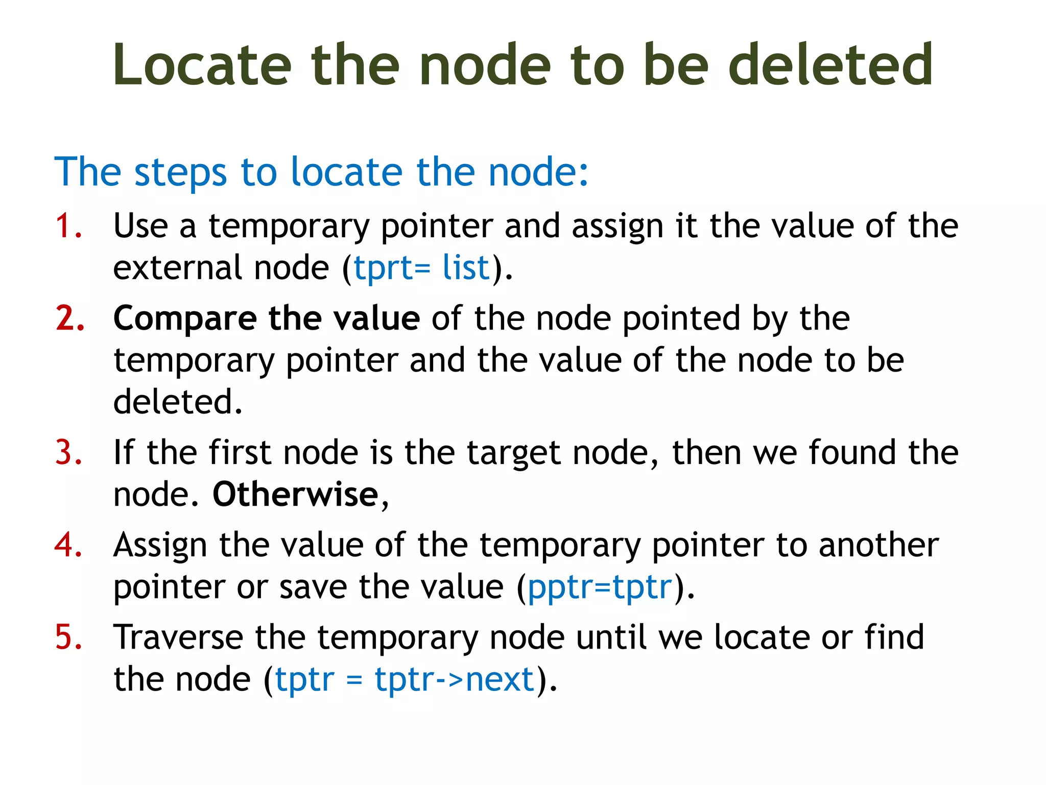 Locate the node to be deleted The steps to locate the node: 1. Use a temporary pointer and assign it the value of the external node (tprt= list). 2. Compare the value of the node pointed by the temporary pointer and the value of the node to be deleted. 3. If the first node is the target node, then we found the node. Otherwise, 4. Assign the value of the temporary pointer to another pointer or save the value (pptr=tptr). 5. Traverse the temporary node until we locate or find the node (tptr = tptr->next). 