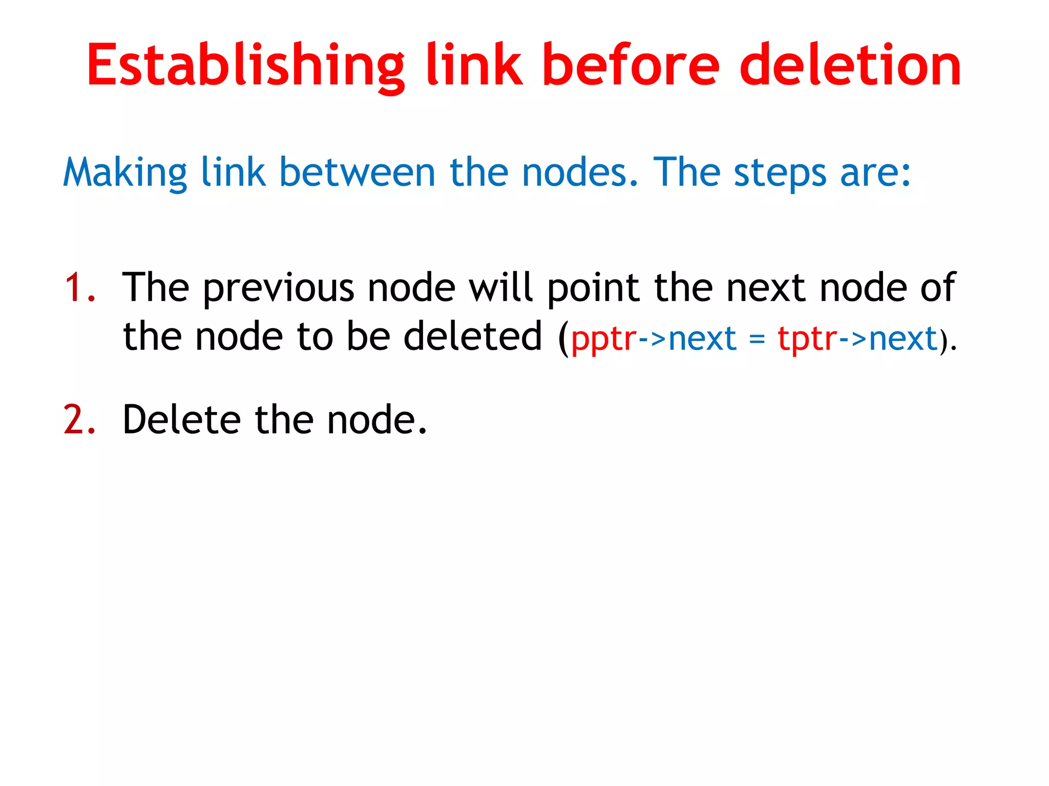 Establishing link before deletion Making link between the nodes. The steps are: 1. The previous node will point the next node of the node to be deleted (pptr->next = tptr->next). 2. Delete the node. 