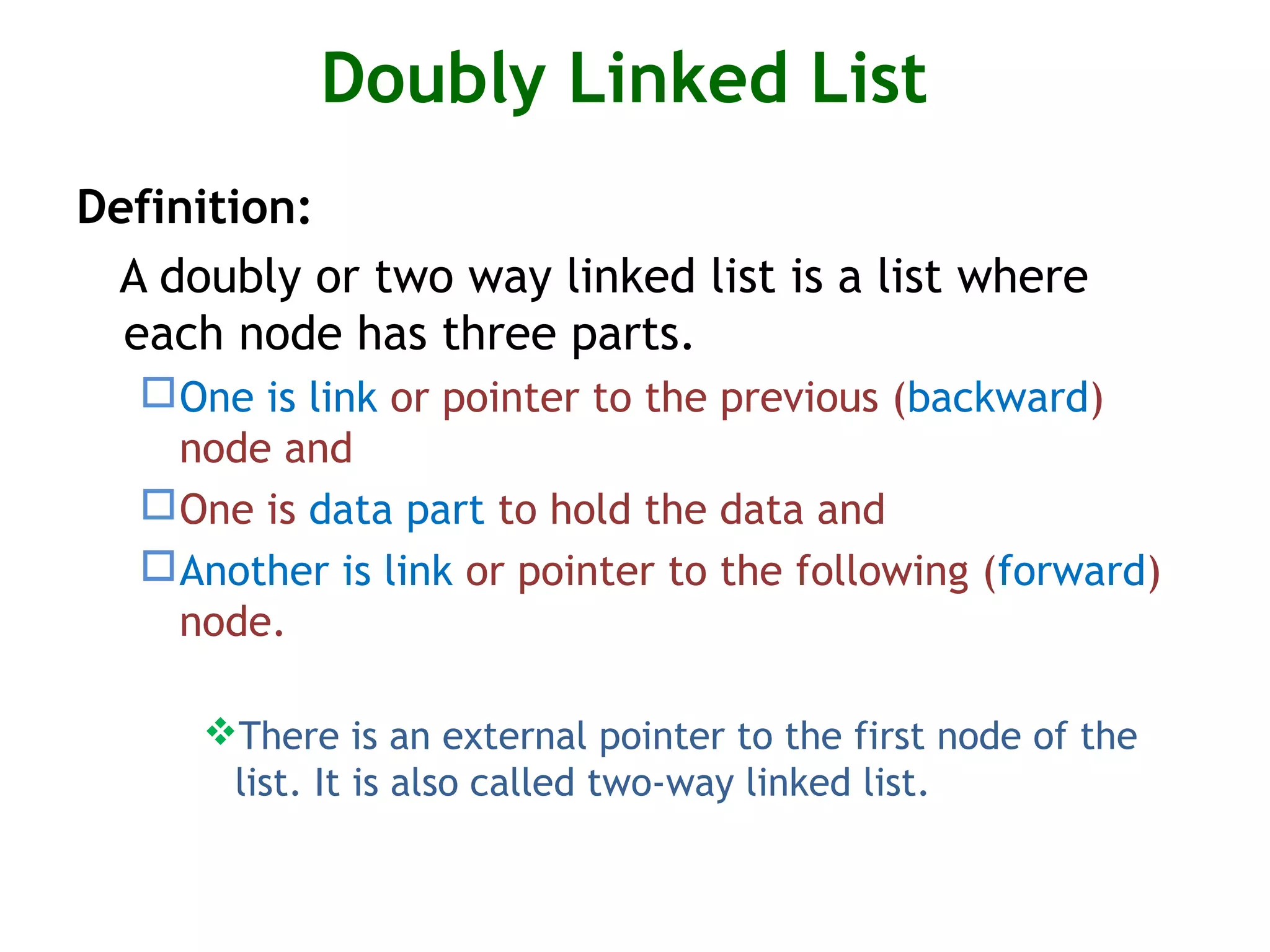 Doubly Linked List Definition: A doubly or two way linked list is a list where each node has three parts. One is link or pointer to the previous (backward) node and One is data part to hold the data and Another is link or pointer to the following (forward) node. There is an external pointer to the first node of the list. It is also called two-way linked list. 