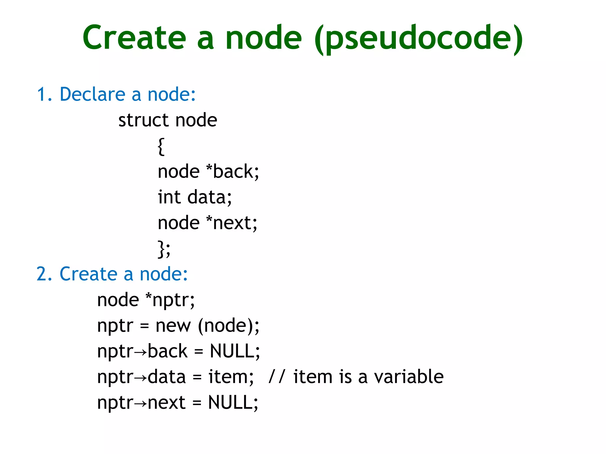 Create a node (pseudocode) 1. Declare a node: struct node { node *back; int data; node *next; }; 2. Create a node: node *nptr; nptr = new (node); nptr back = NULL;→ nptr data = item; // item is a variable→ nptr next = NULL;→ 