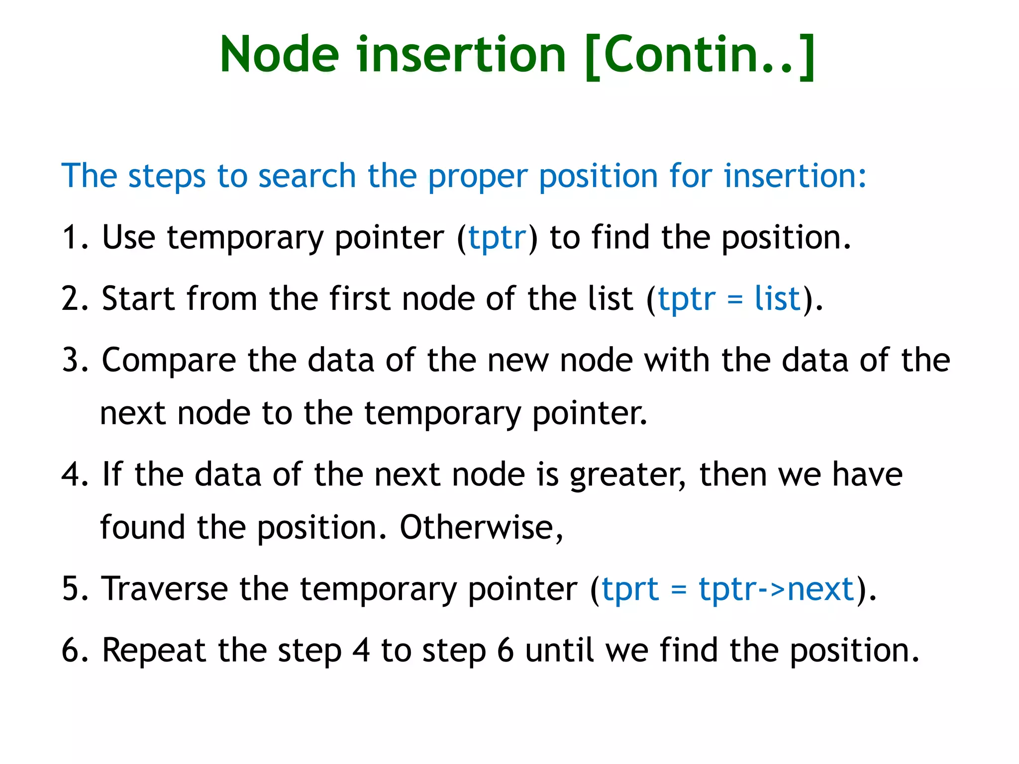 Node insertion [Contin..] The steps to search the proper position for insertion: 1. Use temporary pointer (tptr) to find the position. 2. Start from the first node of the list (tptr = list). 3. Compare the data of the new node with the data of the next node to the temporary pointer. 4. If the data of the next node is greater, then we have found the position. Otherwise, 5. Traverse the temporary pointer (tprt = tptr->next). 6. Repeat the step 4 to step 6 until we find the position. 