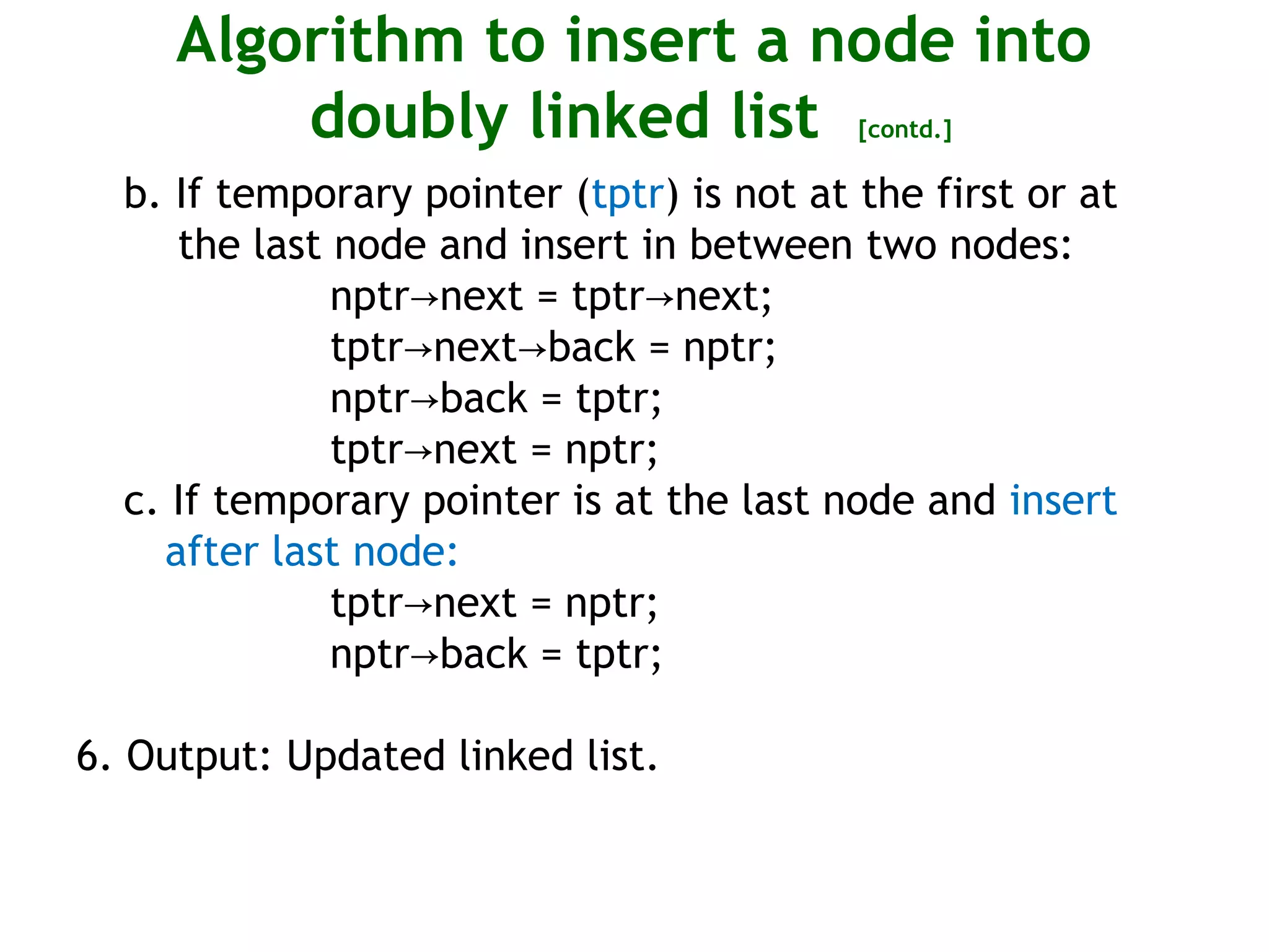 Algorithm to insert a node into doubly linked list [contd.] b. If temporary pointer (tptr) is not at the first or at the last node and insert in between two nodes: nptr next = tptr next;→ → tptr next back = nptr;→ → nptr back = tptr;→ tptr next = nptr;→ c. If temporary pointer is at the last node and insert after last node: tptr next = nptr;→ nptr back = tptr;→ 6. Output: Updated linked list. 