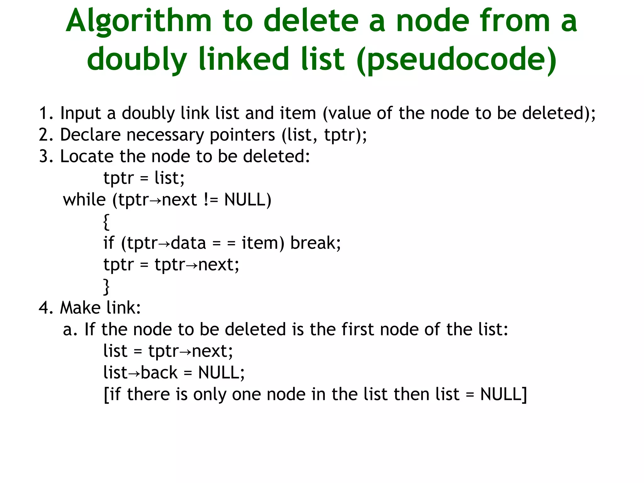 Algorithm to delete a node from a doubly linked list (pseudocode) 1. Input a doubly link list and item (value of the node to be deleted); 2. Declare necessary pointers (list, tptr); 3. Locate the node to be deleted: tptr = list; while (tptr next != NULL)→ { if (tptr data = = item) break;→ tptr = tptr next;→ } 4. Make link: a. If the node to be deleted is the first node of the list: list = tptr next;→ list back = NULL;→ [if there is only one node in the list then list = NULL] 