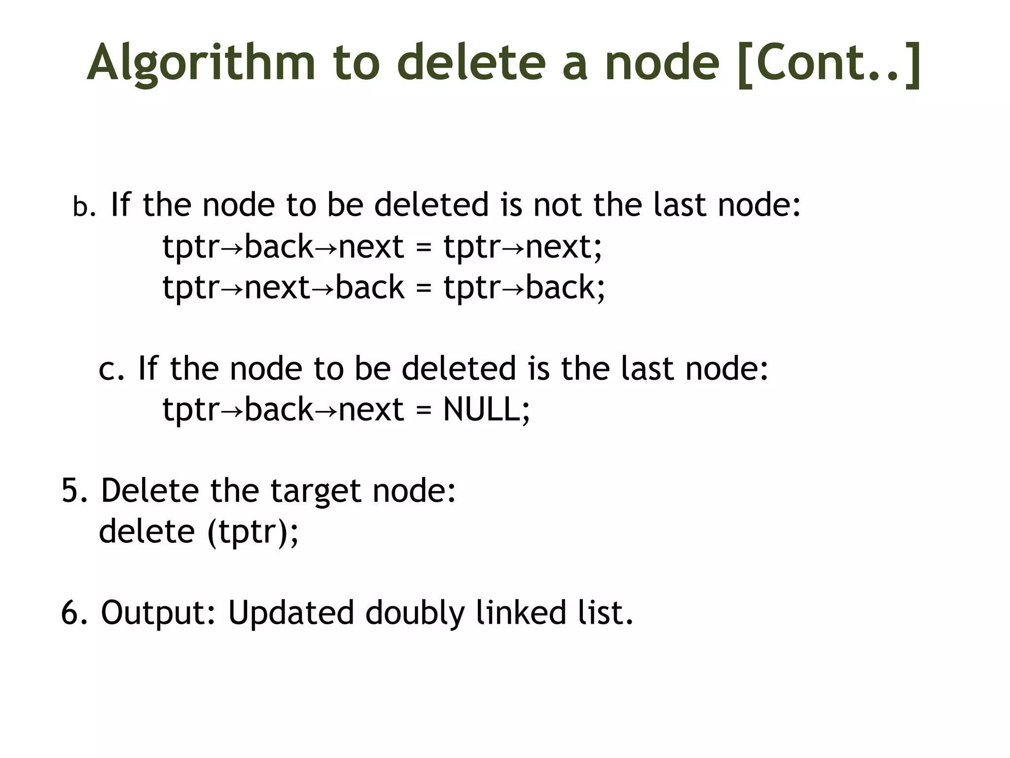 Algorithm to delete a node [Cont..] b. If the node to be deleted is not the last node: tptr back next = tptr next;→ → → tptr next back = tptr back;→ → → c. If the node to be deleted is the last node: tptr back next = NULL;→ → 5. Delete the target node: delete (tptr); 6. Output: Updated doubly linked list. 