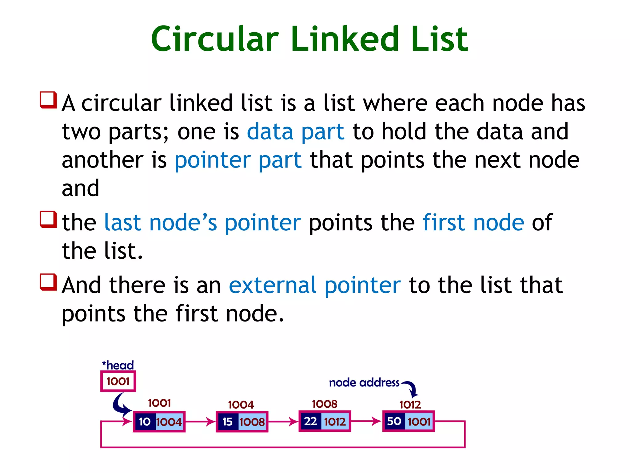 Circular Linked List A circular linked list is a list where each node has two parts; one is data part to hold the data and another is pointer part that points the next node and the last node’s pointer points the first node of the list. And there is an external pointer to the list that points the first node. 
