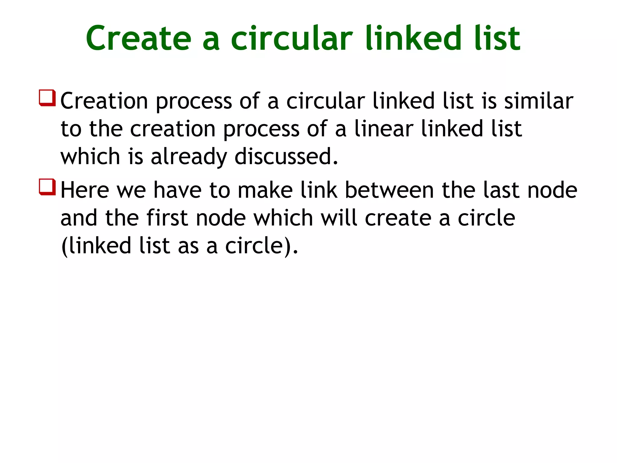 Create a circular linked list Creation process of a circular linked list is similar to the creation process of a linear linked list which is already discussed. Here we have to make link between the last node and the first node which will create a circle (linked list as a circle). 