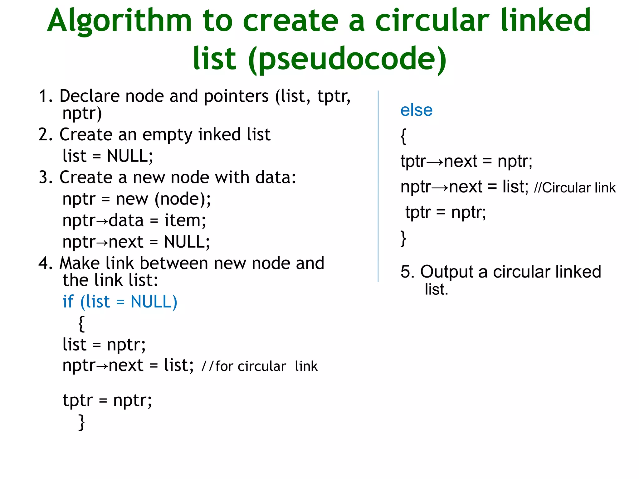 Algorithm to create a circular linked list (pseudocode) 1. Declare node and pointers (list, tptr, nptr) 2. Create an empty inked list list = NULL; 3. Create a new node with data: nptr = new (node); nptr data = item;→ nptr next = NULL;→ 4. Make link between new node and the link list: if (list = NULL) { list = nptr; nptr next = list;→ //for circular link tptr = nptr; } else { tptr→next = nptr; nptr→next = list; //Circular link tptr = nptr; } 5. Output a circular linked list. 