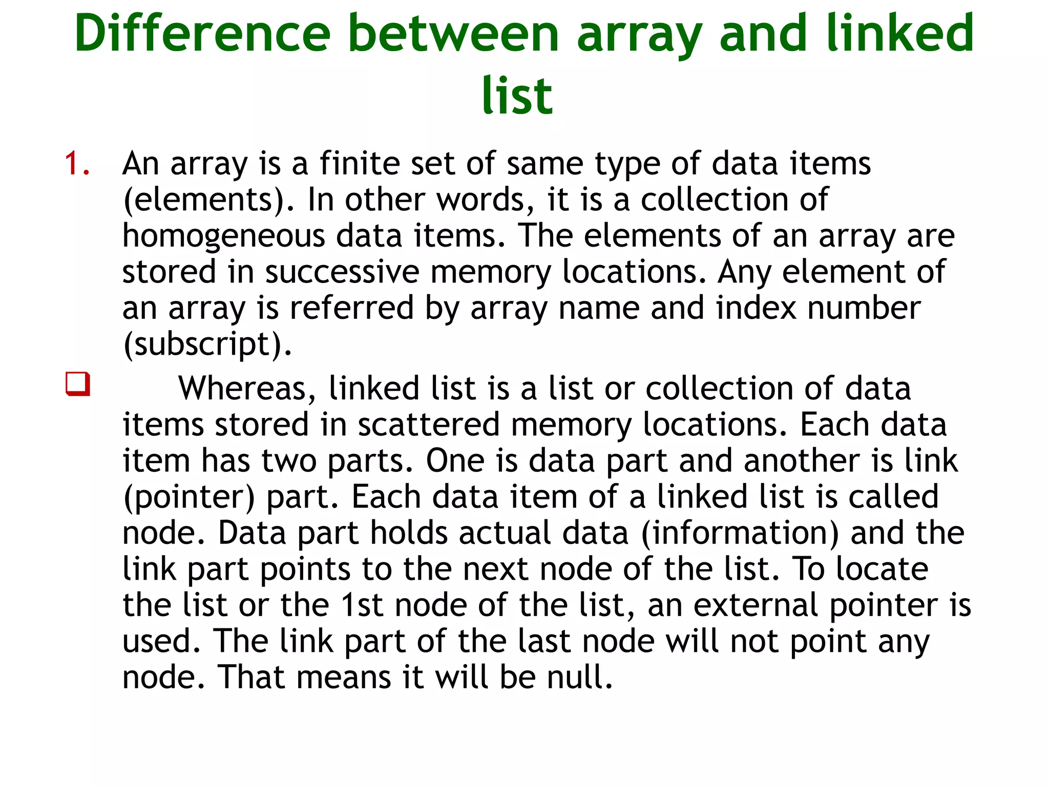 Difference between array and linked list 1. An array is a finite set of same type of data items (elements). In other words, it is a collection of homogeneous data items. The elements of an array are stored in successive memory locations. Any element of an array is referred by array name and index number (subscript).  Whereas, linked list is a list or collection of data items stored in scattered memory locations. Each data item has two parts. One is data part and another is link (pointer) part. Each data item of a linked list is called node. Data part holds actual data (information) and the link part points to the next node of the list. To locate the list or the 1st node of the list, an external pointer is used. The link part of the last node will not point any node. That means it will be null. 
