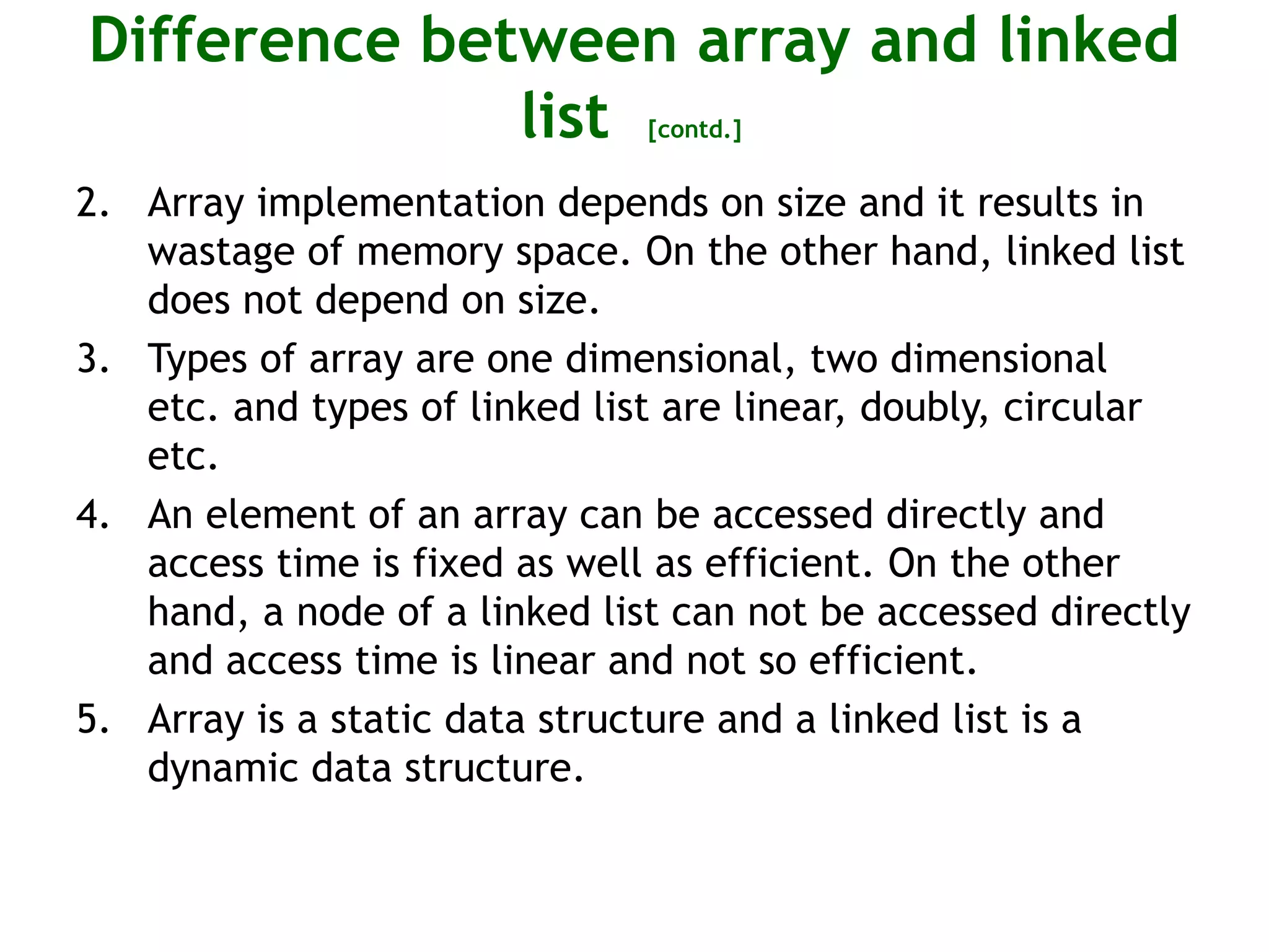 Difference between array and linked list [contd.] 2. Array implementation depends on size and it results in wastage of memory space. On the other hand, linked list does not depend on size. 3. Types of array are one dimensional, two dimensional etc. and types of linked list are linear, doubly, circular etc. 4. An element of an array can be accessed directly and access time is fixed as well as efficient. On the other hand, a node of a linked list can not be accessed directly and access time is linear and not so efficient. 5. Array is a static data structure and a linked list is a dynamic data structure. 