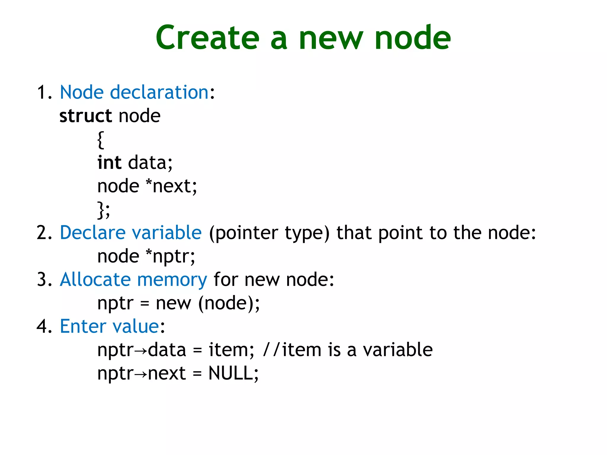 Create a new node 1. Node declaration: struct node { int data; node *next; }; 2. Declare variable (pointer type) that point to the node: node *nptr; 3. Allocate memory for new node: nptr = new (node); 4. Enter value: nptr data = item; //item is a variable→ nptr next = NULL;→ 