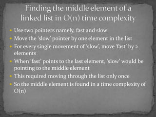  Use two pointers namely, fast and slow
 Move the ‘slow’ pointer by one element in the list
 For every single movement of ‘slow’, move ‘fast’ by 2
  elements
 When ‘fast’ points to the last element, ‘slow’ would be
  pointing to the middle element
 This required moving through the list only once
 So the middle element is found in a time complexity of
  O(n)
 