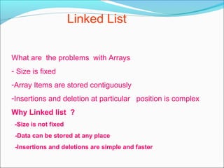 Linked List
What are the problems with Arrays
- Size is fixed
-Array Items are stored contiguously
-Insertions and deletion at particular position is complex
Why Linked list ?
-Size is not fixed
-Data can be stored at any place
-Insertions and deletions are simple and faster
 