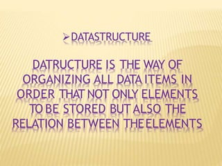 DATASTRUCTURE
DATRUCTURE IS THE WAY OF
ORGANIZING ALL DATA ITEMS IN
ORDER THAT NOT ONLY ELEMENTS
TO BE STORED BUT ALSO THE
RELATION BETWEEN THEELEMENTS
 