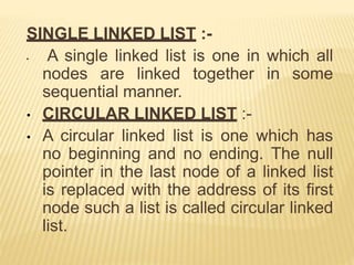 SINGLE LINKED LIST :-
• A single linked list is one in which all
nodes are linked together in some
sequential manner.
• CIRCULAR LINKED LIST :-
• A circular linked list is one which has
no beginning and no ending. The null
pointer in the last node of a linked list
is replaced with the address of its first
node such a list is called circular linked
list.
 