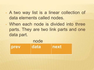 • A two way list is a linear collection of
data elements called nodes.
• When each node is divided into three
parts. They are two link parts and one
data part.
node
prev data next
 