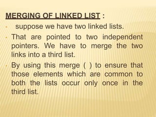 MERGING OF LINKED LIST :
• suppose we have two linked lists.
• That are pointed to two independent
pointers. We have to merge the two
links into a third list.
• By using this merge ( ) to ensure that
those elements which are common to
both the lists occur only once in the
third list.
 