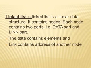 Linked list :- linked list is a linear data
structure. It contains nodes. Each node
contains two parts, i.e. DATApart and
LINK part.
 The data contains elements and
 Link contains address of another node.
 