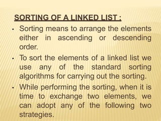 SORTING OF A LINKED LIST :
• Sorting means to arrange the elements
either in ascending or descending
order.
• To sort the elements of a linked list we
use any of the standard sorting
algorithms for carrying out the sorting.
• While performing the sorting, when it is
time to exchange two elements, we
can adopt any of the following two
strategies.
 