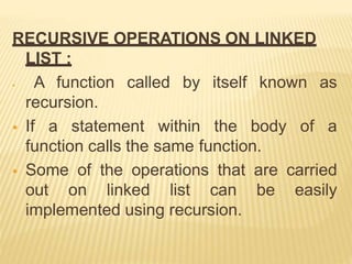RECURSIVE OPERATIONS ON LINKED
LIST :
 A function called by itself known as
recursion.
 If a statement within the body of a
function calls the same function.
 Some of the operations that are carried
out on linked list can be easily
implemented using recursion.
 