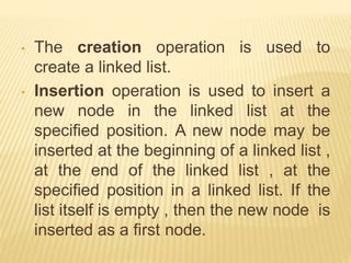 • The creation operation is used to
create a linked list.
• Insertion operation is used to insert a
new node in the linked list at the
specified position. A new node may be
inserted at the beginning of a linked list ,
at the end of the linked list , at the
specified position in a linked list. If the
list itself is empty , then the new node is
inserted as a first node.
 