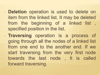 • Deletion operation is used to delete on
item from the linked list. It may be deleted
from the beginning of a linked list ,
specified position in the list.
• Traversing operation is a process of
going through all the nodes of a linked list
from one end to the another end. If we
start traversing from the very first node
towards the last node , It is called
forward traversing.
 