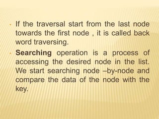 • If the traversal start from the last node
towards the first node , it is called back
word traversing.
• Searching operation is a process of
accessing the desired node in the list.
We start searching node –by-node and
compare the data of the node with the
key.
 