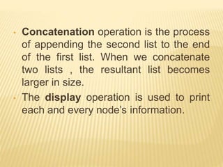 • Concatenation operation is the process
of appending the second list to the end
of the first list. When we concatenate
two lists , the resultant list becomes
larger in size.
• The display operation is used to print
each and every node’s information.
 