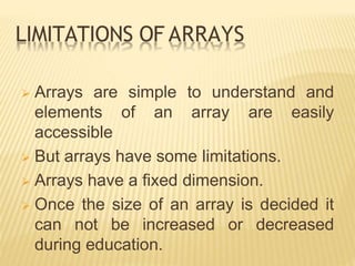 LIMITATIONS OF ARRAYS
 Arrays are simple to understand and
elements of an array are easily
accessible
 But arrays have some limitations.
 Arrays have a fixed dimension.
 Once the size of an array is decided it
can not be increased or decreased
during education.
 