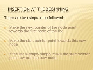 INSERTION AT THE BEGINNING
There are two steps to be followed:-
a) Make the next pointer of the node point
towards the first node of the list
b) Make the start pointer point towards this new
node
 If the list is empty simply make the start pointer
point towards the new node;
 