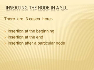 INSERTING THE NODE IN A SLL
There are 3 cases here:-
 Insertion at the beginning
 Insertion at the end
 Insertion after a particular node
 