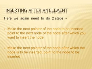 INSERTING AFTER AN ELEMENT
Here we again need to do 2 steps :-
 Make the next pointer of the node to be inserted
point to the next node of the node after which you
want to insert the node
 Make the next pointer of the node after which the
node is to be inserted, point to the node to be
inserted
 
