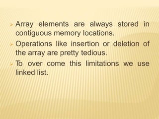  Array elements are always stored in
contiguous memory locations.
 Operations like insertion or deletion of
the array are pretty tedious.
 T
o over come this limitations we use
linked list.
 