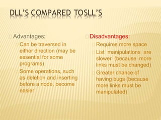 DLL’S COMPARED TOSLL’S
Advantages:
Can be traversed in
either direction (may be
essential for some
programs)
Some operations, such
as deletion and inserting
before a node, become
easier
Disadvantages:
Requires more space
List manipulations are
slower (because more
links must be changed)
Greater chance of
having bugs (because
more links must be
manipulated)
 