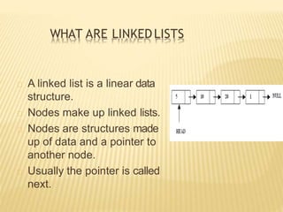 WHAT ARE LINKEDLISTS
A linked list is a linear data
structure.
Nodes make up linked lists.
Nodes are structures made
up of data and a pointer to
another node.
Usually the pointer is called
next.
 