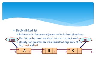  Doubly linked list
 Pointers exist between adjacent nodes in both directions.
 The list can be traversed either forward or backward.
 Usually two pointers are maintained to keep track of the
list, head and tail.
A B C
head tail
 