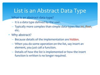 • What is an abstract data type?
– It is a data type defined by the user.
– Typically more complex than simple data types like int, float,
etc.
• Why abstract?
– Because details of the implementation are hidden.
– When you do some operation on the list, say insert an
element, you just call a function.
– Details of how the list is implemented or how the insert
function is written is no longer required.
List is an Abstract Data Type
 