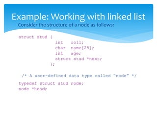  Consider the structure of a node as follows:
struct stud {
int roll;
char name[25];
int age;
struct stud *next;
};
/* A user-defined data type called “node” */
typedef struct stud node;
node *head;
Example: Working with linked list
 
