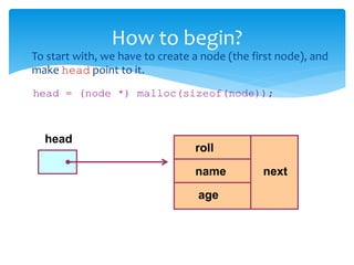  To start with, we have to create a node (the first node), and
make head point to it.
head = (node *) malloc(sizeof(node));
How to begin?
head
age
name
roll
next
 