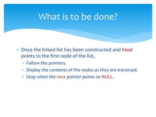  Once the linked list has been constructed and head
points to the first node of the list,
 Follow the pointers.
 Display the contents of the nodes as they are traversed.
 Stop when the next pointer points to NULL.
What is to be done?
 