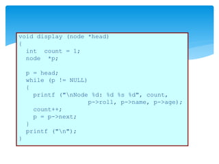 void display (node *head)
{
int count = 1;
node *p;
p = head;
while (p != NULL)
{
printf ("nNode %d: %d %s %d", count,
p->roll, p->name, p->age);
count++;
p = p->next;
}
printf ("n");
}
 