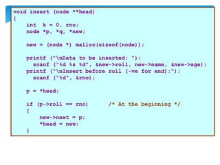 void insert (node **head)
{
int k = 0, rno;
node *p, *q, *new;
new = (node *) malloc(sizeof(node));
printf ("nData to be inserted: ");
scanf ("%d %s %d", &new->roll, new->name, &new->age);
printf ("nInsert before roll (-ve for end):");
scanf ("%d", &rno);
p = *head;
if (p->roll == rno) /* At the beginning */
{
new->next = p;
*head = new;
}
 