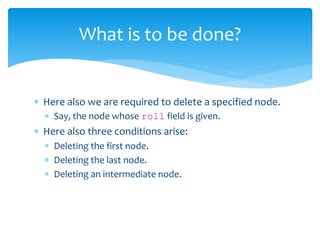  Here also we are required to delete a specified node.
 Say, the node whose roll field is given.
 Here also three conditions arise:
 Deleting the first node.
 Deleting the last node.
 Deleting an intermediate node.
What is to be done?
 