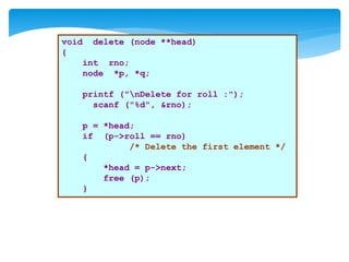void delete (node **head)
{
int rno;
node *p, *q;
printf ("nDelete for roll :");
scanf ("%d", &rno);
p = *head;
if (p->roll == rno)
/* Delete the first element */
{
*head = p->next;
free (p);
}
 