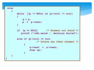 else
{
while ((p != NULL) && (p->roll != rno))
{
q = p;
p = p->next;
}
if (p == NULL) /* Element not found */
printf ("nNo match :: deletion failed");
else if (p->roll == rno)
/* Delete any other element */
{
q->next = p->next;
free (p);
}
}
}
 
