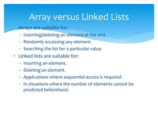 • Arrays are suitable for:
– Inserting/deleting an element at the end.
– Randomly accessing any element.
– Searching the list for a particular value.
• Linked lists are suitable for:
– Inserting an element.
– Deleting an element.
– Applications where sequential access is required.
– In situations where the number of elements cannot be
predicted beforehand.
Array versus Linked Lists
 