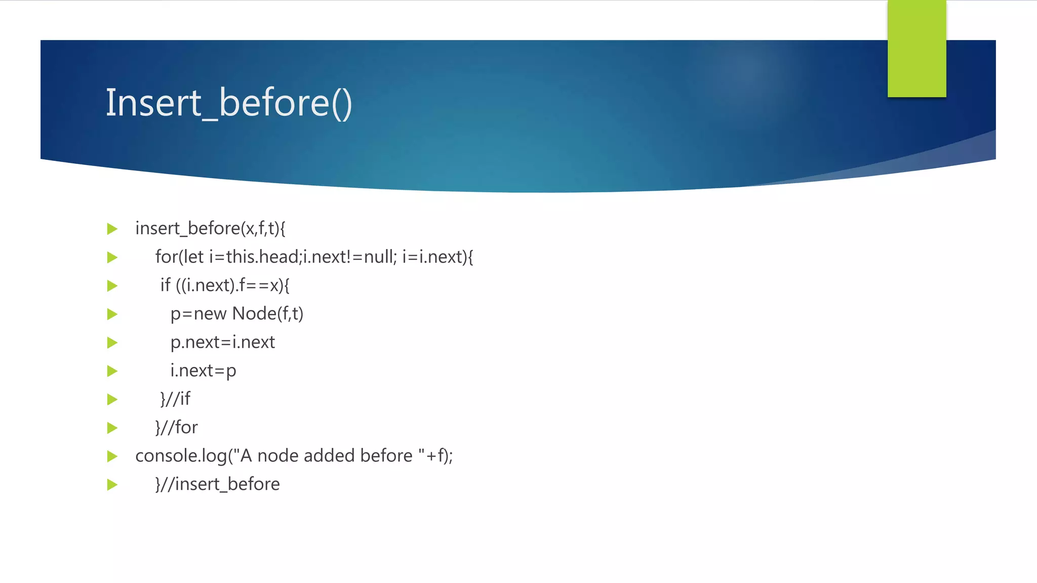 Insert_before()
 insert_before(x,f,t){
 for(let i=this.head;i.next!=null; i=i.next){
 if ((i.next).f==x){
 p=new Node(f,t)
 p.next=i.next
 i.next=p
 }//if
 }//for
 console.log("A node added before "+f);
 }//insert_before
 